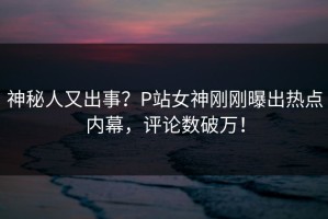 神秘人又出事？P站女神刚刚曝出热点内幕，评论数破万！