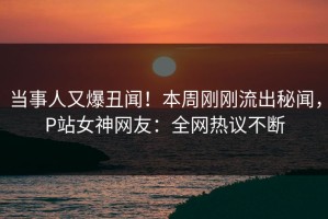 当事人又爆丑闻！本周刚刚流出秘闻，P站女神网友：全网热议不断