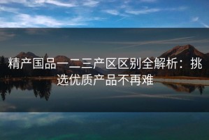 精产国品一二三产区区别全解析：挑选优质产品不再难