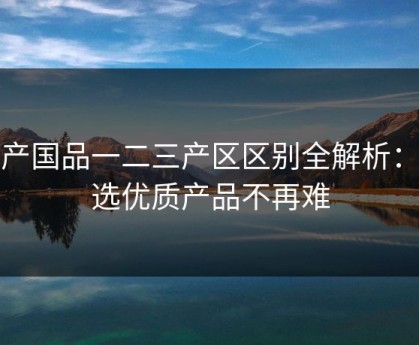 精产国品一二三产区区别全解析：挑选优质产品不再难