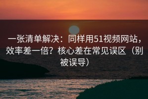 一张清单解决：同样用51视频网站，效率差一倍？核心差在常见误区（别被误导）