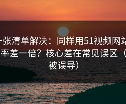 一张清单解决：同样用51视频网站，效率差一倍？核心差在常见误区（别被误导）
