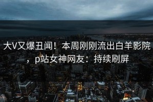 大V又爆丑闻！本周刚刚流出白羊影院，p站女神网友：持续刷屏