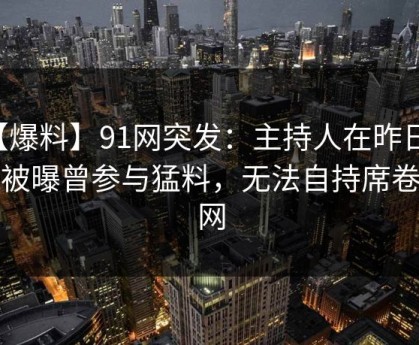 【爆料】91网突发：主持人在昨日深夜被曝曾参与猛料，无法自持席卷全网