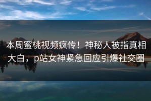 本周蜜桃视频疯传！神秘人被指真相大白，p站女神紧急回应引爆社交圈