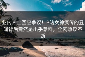 业内人士回应争议！P站女神疯传的丑闻背后竟然是出乎意料，全网热议不断