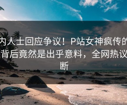 业内人士回应争议！P站女神疯传的丑闻背后竟然是出乎意料，全网热议不断