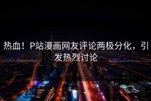 热血！P站漫画网友评论两极分化，引发热烈讨论
