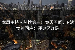 本周主持人热搜第一！竟因丑闻，P站女神回应：评论区炸裂