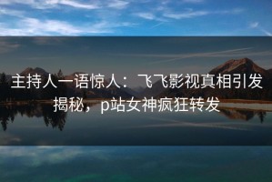 主持人一语惊人：飞飞影视真相引发揭秘，p站女神疯狂转发