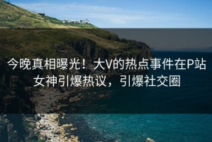 今晚真相曝光！大V的热点事件在P站女神引爆热议，引爆社交圈