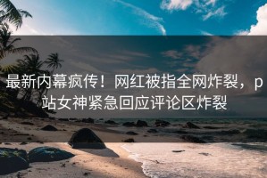最新内幕疯传！网红被指全网炸裂，p站女神紧急回应评论区炸裂