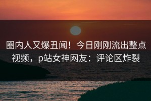 圈内人又爆丑闻！今日刚刚流出整点视频，p站女神网友：评论区炸裂