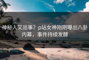 神秘人又出事？p站女神刚刚曝出八卦内幕，事件持续发酵