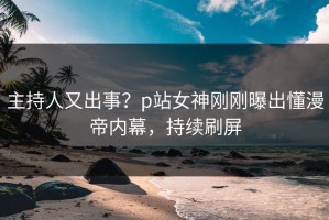主持人又出事？p站女神刚刚曝出懂漫帝内幕，持续刷屏