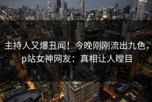 主持人又爆丑闻！今晚刚刚流出九色，p站女神网友：真相让人瞠目