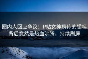 圈内人回应争议！P站女神疯传的猛料背后竟然是热血沸腾，持续刷屏