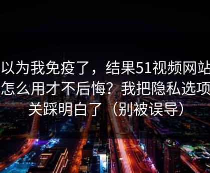 我以为我免疫了，结果51视频网站到底怎么用才不后悔？我把隐私选项这关踩明白了（别被误导）
