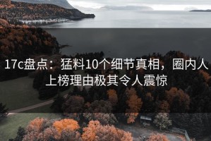 17c盘点：猛料10个细节真相，圈内人上榜理由极其令人震惊