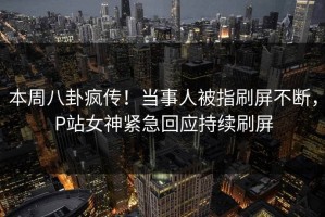 本周八卦疯传！当事人被指刷屏不断，P站女神紧急回应持续刷屏