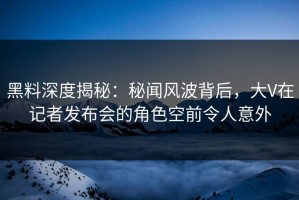 黑料深度揭秘：秘闻风波背后，大V在记者发布会的角色空前令人意外
