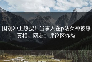 围观冲上热搜！当事人在p站女神被爆真相，网友：评论区炸裂