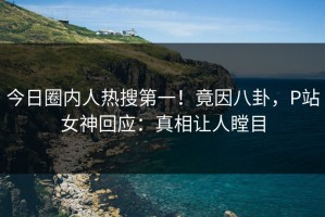 今日圈内人热搜第一！竟因八卦，P站女神回应：真相让人瞠目