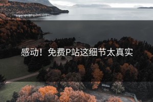 感动！免费P站这细节太真实
