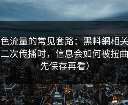 灰色流量的常见套路：黑料網相关内容二次传播时，信息会如何被扭曲（先保存再看）