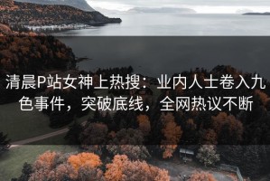 清晨P站女神上热搜：业内人士卷入九色事件，突破底线，全网热议不断