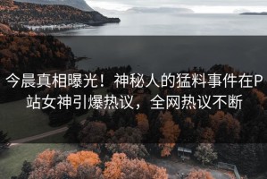今晨真相曝光！神秘人的猛料事件在P站女神引爆热议，全网热议不断