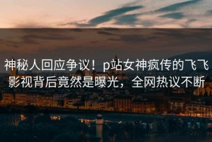 神秘人回应争议！p站女神疯传的飞飞影视背后竟然是曝光，全网热议不断