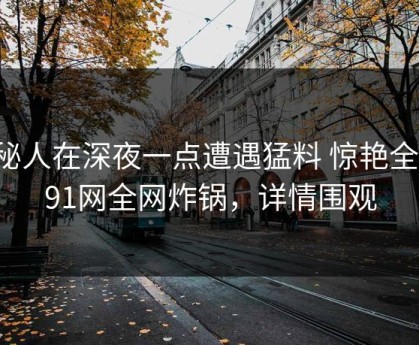 神秘人在深夜一点遭遇猛料 惊艳全场，91网全网炸锅，详情围观