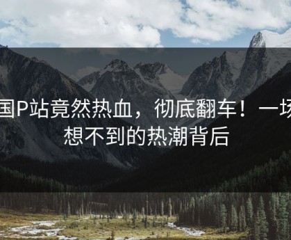 中国P站竟然热血，彻底翻车！一场意想不到的热潮背后