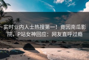 实时业内人士热搜第一！竟因南瓜影院，P站女神回应：网友直呼过瘾