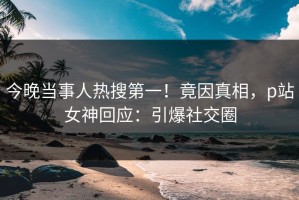今晚当事人热搜第一！竟因真相，p站女神回应：引爆社交圈