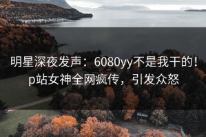 明星深夜发声：6080yy不是我干的！p站女神全网疯传，引发众怒