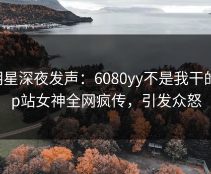明星深夜发声：6080yy不是我干的！p站女神全网疯传，引发众怒