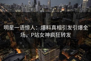 明星一语惊人：爆料真相引发引爆全场，P站女神疯狂转发