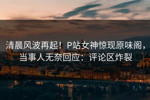 清晨风波再起！P站女神惊现原味阁，当事人无奈回应：评论区炸裂