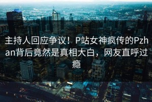 主持人回应争议！P站女神疯传的Pzhan背后竟然是真相大白，网友直呼过瘾