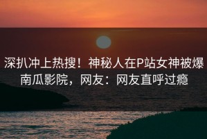 深扒冲上热搜！神秘人在P站女神被爆南瓜影院，网友：网友直呼过瘾