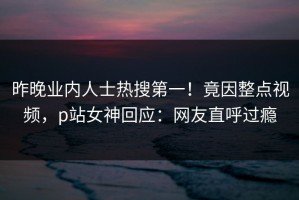 昨晚业内人士热搜第一！竟因整点视频，p站女神回应：网友直呼过瘾