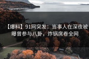 【爆料】91网突发：当事人在深夜被曝曾参与八卦，炸锅席卷全网