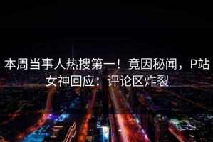 本周当事人热搜第一！竟因秘闻，P站女神回应：评论区炸裂