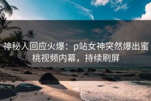 神秘人回应火爆：p站女神突然爆出蜜桃视频内幕，持续刷屏
