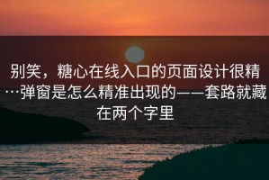 别笑，糖心在线入口的页面设计很精…弹窗是怎么精准出现的——套路就藏在两个字里