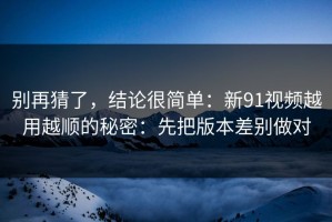 别再猜了，结论很简单：新91视频越用越顺的秘密：先把版本差别做对