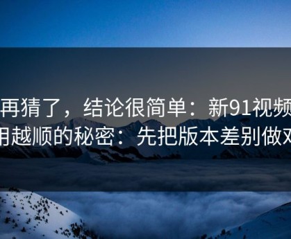 别再猜了，结论很简单：新91视频越用越顺的秘密：先把版本差别做对