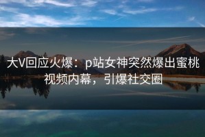 大V回应火爆：p站女神突然爆出蜜桃视频内幕，引爆社交圈